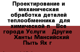 Проектирование и механическая обработка деталей теплообменника  для химической п - Все города Услуги » Другие   . Ханты-Мансийский,Пыть-Ях г.